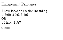 Text Box: Engagement Packages:
&nbsp;
2 hour location session including
1�8x10, 2-5x7, 3-4x6
OR
1-11x14,&nbsp; 3-5x7
&nbsp;
$350.00
&nbsp;
