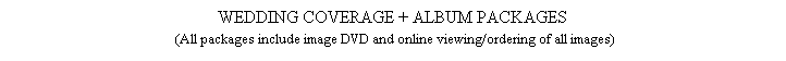 Text Box: WEDDING COVERAGE + ALBUM PACKAGES 
                              (All packages include image DVD and online viewing/ordering of all images)                             
&nbsp;
