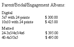Text Box: Parent/Bridal/Engagement Albums:
&nbsp;
Digital
5x7 with 24 prints&nbsp;&nbsp;&nbsp;&nbsp;&nbsp;&nbsp;&nbsp;&nbsp;&nbsp;&nbsp;&nbsp;&nbsp;&nbsp;&nbsp;&nbsp;&nbsp; $ 300.00
10x10 with 24 prints&nbsp;&nbsp;&nbsp;&nbsp;&nbsp;&nbsp;&nbsp;&nbsp;&nbsp;&nbsp;&nbsp;&nbsp; $ 425.00
&nbsp;
Matted
24-3x5/4x5/4x6&nbsp;&nbsp;&nbsp;&nbsp;&nbsp;&nbsp;&nbsp;&nbsp;&nbsp;&nbsp;&nbsp;&nbsp;&nbsp;&nbsp;&nbsp;&nbsp;&nbsp;&nbsp;&nbsp;&nbsp;&nbsp;&nbsp; $ 395.00 
40-4x5/3x5&nbsp;&nbsp;&nbsp;&nbsp;&nbsp;&nbsp;&nbsp;&nbsp;&nbsp;&nbsp;&nbsp;&nbsp;&nbsp;&nbsp;&nbsp;&nbsp;&nbsp;&nbsp;&nbsp;&nbsp;&nbsp;&nbsp;&nbsp;&nbsp;&nbsp;&nbsp;&nbsp;&nbsp;&nbsp; $ 495.00
&nbsp;
&nbsp;
