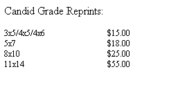 Text Box: Candid Grade Reprints:
&nbsp;
3x5/4x5/4x6&nbsp;&nbsp;&nbsp;&nbsp;&nbsp;&nbsp;&nbsp;&nbsp;&nbsp;&nbsp;&nbsp;&nbsp;&nbsp;&nbsp;&nbsp;&nbsp;&nbsp;&nbsp;&nbsp;&nbsp;&nbsp;&nbsp;&nbsp;&nbsp;&nbsp;&nbsp;&nbsp;&nbsp;&nbsp; $15.00
5x7&nbsp;&nbsp;&nbsp;&nbsp;&nbsp;&nbsp;&nbsp;&nbsp;&nbsp;&nbsp;&nbsp;&nbsp;&nbsp;&nbsp;&nbsp;&nbsp;&nbsp;&nbsp;&nbsp;&nbsp;&nbsp;&nbsp;&nbsp;&nbsp;&nbsp;&nbsp;&nbsp; &nbsp;&nbsp;&nbsp;&nbsp;&nbsp;&nbsp;&nbsp;&nbsp;&nbsp;&nbsp;&nbsp;&nbsp;&nbsp;&nbsp;&nbsp; $18.00
8x10&nbsp;&nbsp;&nbsp;&nbsp;&nbsp;&nbsp;&nbsp;&nbsp;&nbsp;&nbsp;&nbsp;&nbsp;&nbsp;&nbsp;&nbsp;&nbsp;&nbsp;&nbsp;&nbsp;&nbsp;&nbsp;&nbsp;&nbsp;&nbsp; &nbsp;&nbsp;&nbsp;&nbsp;&nbsp;&nbsp;&nbsp;&nbsp;&nbsp;&nbsp;&nbsp;&nbsp;&nbsp;&nbsp;&nbsp;&nbsp; $25.00
11x14&nbsp;&nbsp;&nbsp;&nbsp;&nbsp;&nbsp;&nbsp;&nbsp;&nbsp;&nbsp;&nbsp;&nbsp;&nbsp;&nbsp;&nbsp;&nbsp;&nbsp;&nbsp;&nbsp;&nbsp;&nbsp;&nbsp; &nbsp;&nbsp;&nbsp;&nbsp;&nbsp;&nbsp;&nbsp;&nbsp;&nbsp;&nbsp;&nbsp;&nbsp;&nbsp;&nbsp;&nbsp;&nbsp; $55.00
&nbsp;
&nbsp;
