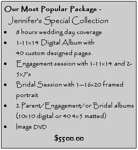 Text Box: Our Most Popular Package -
&nbsp;&nbsp; Jennifer�s Special Collection
�&nbsp;8 hours wedding day coverage
�&nbsp;1-11x14 Digital Album with 
&nbsp;&nbsp;&nbsp;&nbsp;&nbsp;&nbsp;&nbsp; 40 custom designed pages.
�&nbsp;Engagement session with 1-11x14 and 2-5x7�s
�&nbsp;Bridal Session with 1�16x20 framed portrait
�&nbsp;2 Parent/Engagement/or Bridal albums (10x10 digital or 40 4x5 matted)
�&nbsp;Image DVD
$5500.00

